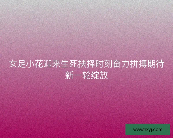 女足小花迎来生死抉择时刻奋力拼搏期待新一轮绽放