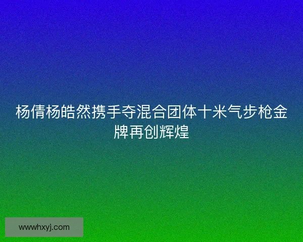 杨倩杨皓然携手夺混合团体十米气步枪金牌再创辉煌 杨倩杨皓然携手夺混合团体十米气步枪金牌再创辉煌