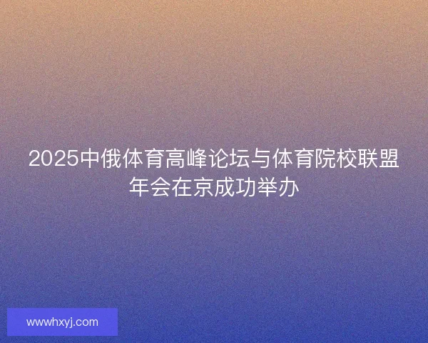 2025中俄体育高峰论坛与体育院校联盟年会在京成功举办