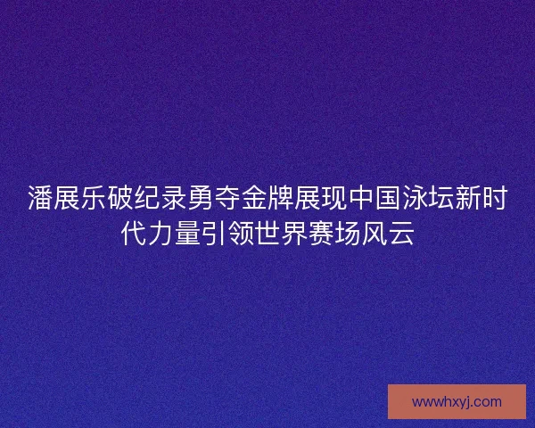 潘展乐破纪录勇夺金牌展现中国泳坛新时代力量引领世界赛场风云 潘展乐破纪录勇夺金牌展现中国泳坛新时代力量引领世界赛场风云