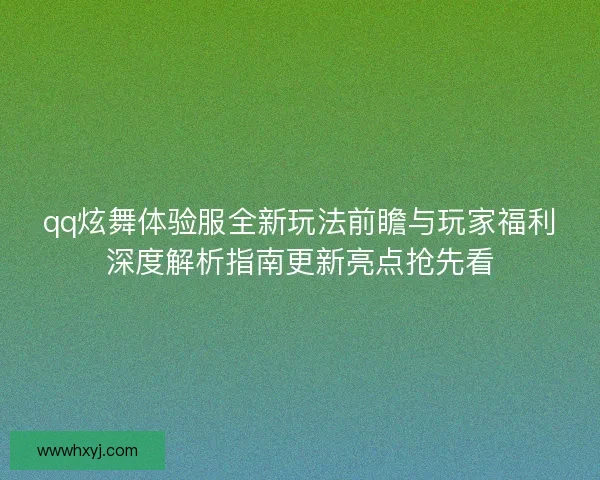 qq炫舞体验服全新玩法前瞻与玩家福利深度解析指南更新亮点抢先看