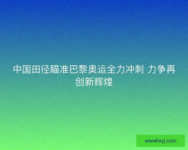 中国田径瞄准巴黎奥运全力冲刺 力争再创新辉煌