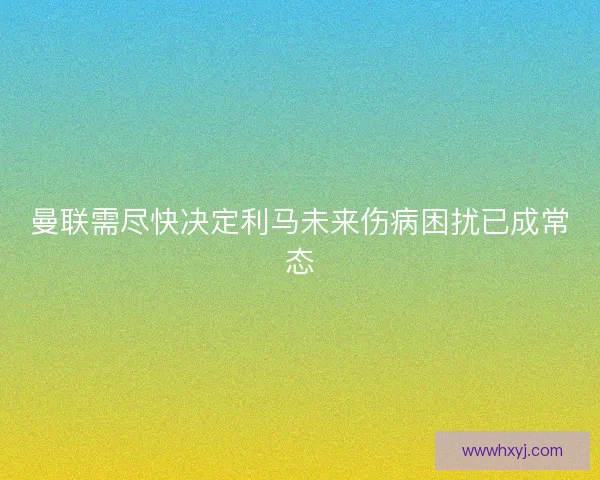 曼联需尽快决定利马未来伤病困扰已成常态 曼联需尽快决定利马未来伤病困扰已成常态
