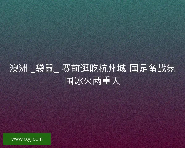 澳洲 _袋鼠_ 赛前逛吃杭州城 国足备战氛围冰火两重天