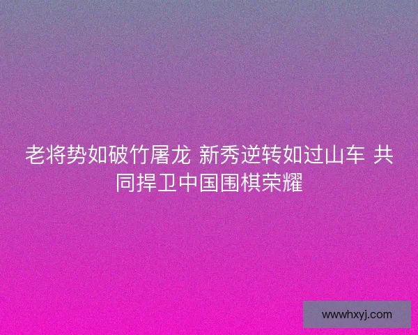 老将势如破竹屠龙 新秀逆转如过山车 共同捍卫中国围棋荣耀