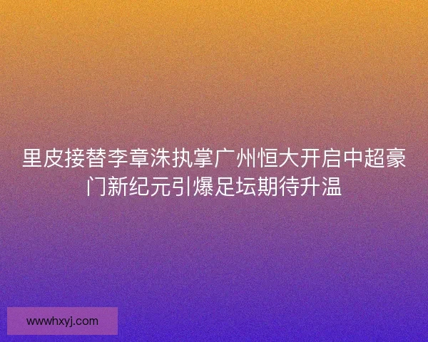 里皮接替李章洙执掌广州恒大开启中超豪门新纪元引爆足坛期待升温 里皮接替李章洙执掌广州恒大开启中超豪门新纪元引爆足坛期待升温