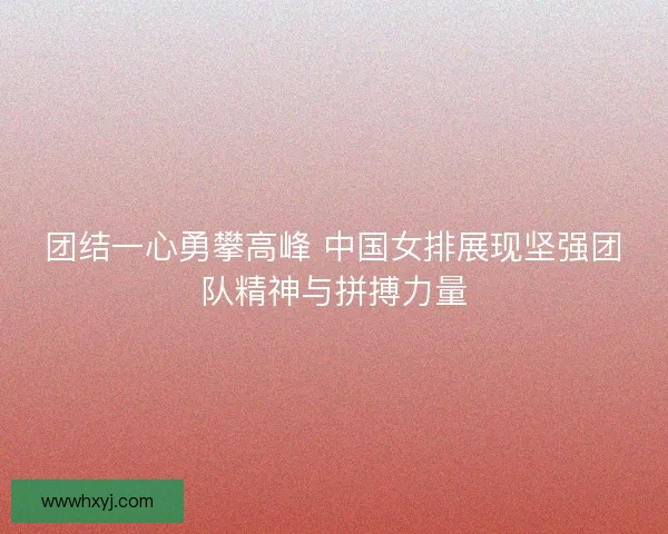 团结一心勇攀高峰 中国女排展现坚强团队精神与拼搏力量