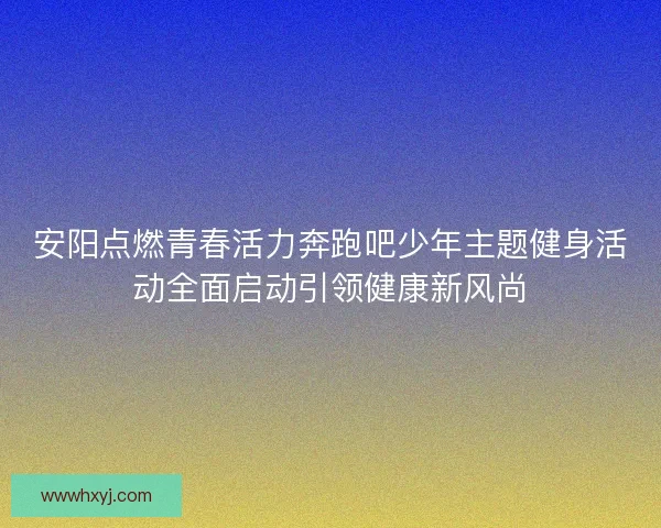 安阳点燃青春活力奔跑吧少年主题健身活动全面启动引领健康新风尚 安阳点燃青春活力奔跑吧少年主题健身活动全面启动引领健康新风尚