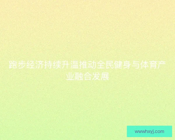 跑步经济持续升温推动全民健身与体育产业融合发展 跑步经济持续升温推动全民健身与体育产业融合发展