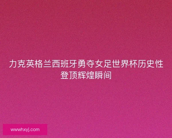 力克英格兰西班牙勇夺女足世界杯历史性登顶辉煌瞬间