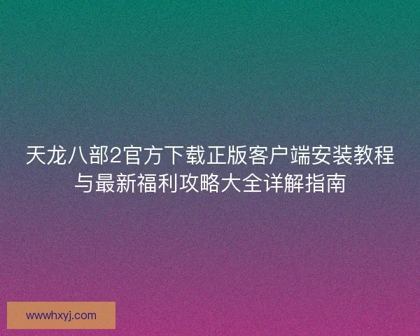天龙八部2官方下载正版客户端安装教程与最新福利攻略大全详解指南