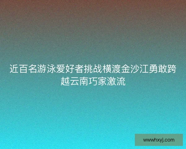 近百名游泳爱好者挑战横渡金沙江勇敢跨越云南巧家激流