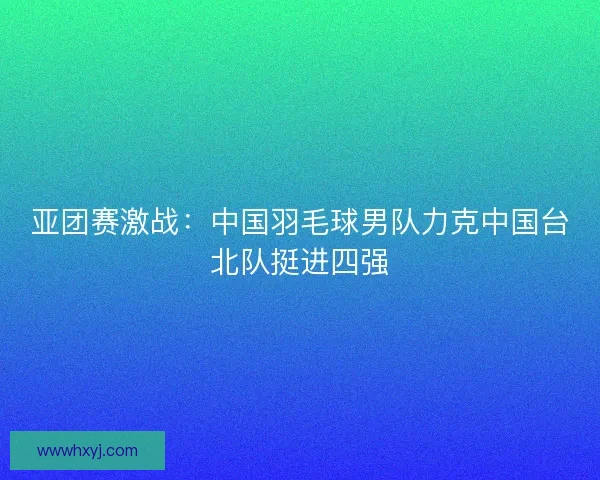 亚团赛激战：中国羽毛球男队力克中国台北队挺进四强